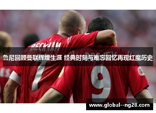 鲁尼回顾曼联辉煌生涯 经典时刻与难忘回忆再现红魔历史 鲁尼回顾曼联辉煌生涯 经典时刻与难忘回忆再现红魔历史