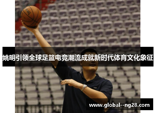 姚明引领全球足篮电竞潮流成就新时代体育文化象征 姚明引领全球足篮电竞潮流成就新时代体育文化象征