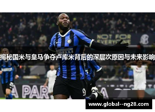 揭秘国米与皇马争夺卢库米背后的深层次原因与未来影响 揭秘国米与皇马争夺卢库米背后的深层次原因与未来影响