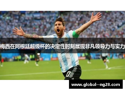 梅西在阿根廷超级杯的决定性时刻展现非凡领导力与实力