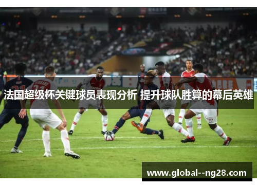 法国超级杯关键球员表现分析 提升球队胜算的幕后英雄