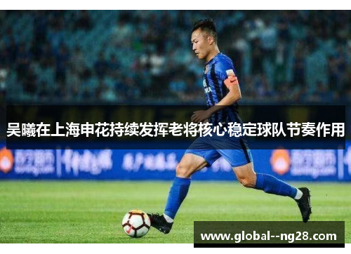 吴曦在上海申花持续发挥老将核心稳定球队节奏作用 吴曦在上海申花持续发挥老将核心稳定球队节奏作用