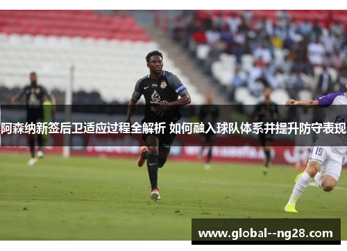 阿森纳新签后卫适应过程全解析 如何融入球队体系并提升防守表现